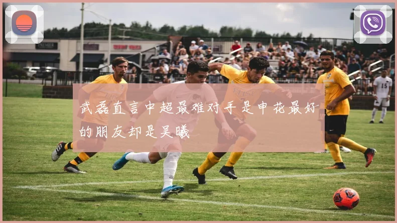 武磊直言中超最难对手是申花最好的朋友却是吴曦