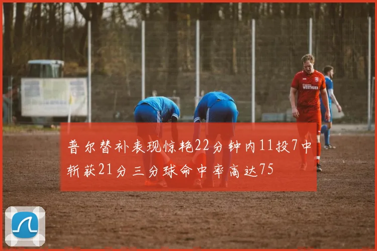 普尔替补表现惊艳22分钟内11投7中斩获21分三分球命中率高达75