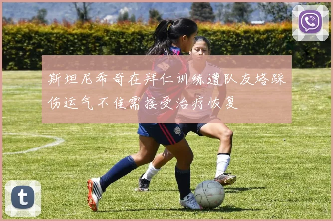 斯坦尼希奇在拜仁训练遭队友塔踩伤运气不佳需接受治疗恢复