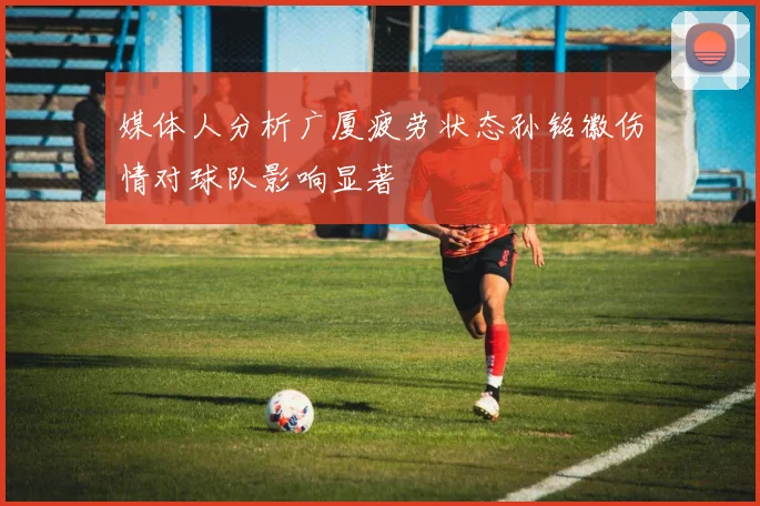 媒体人分析广厦疲劳状态孙铭徽伤情对球队影响显著
