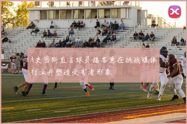 A史密斯直言球员播客意在挑战媒体行业并塑造受害者形象