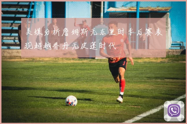 美媒分析詹姆斯无东里时季后赛表现超越乔丹无皮蓬时代