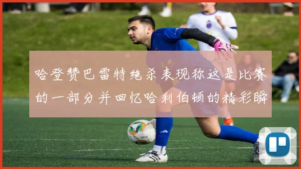 哈登赞巴雷特绝杀表现称这是比赛的一部分并回忆哈利伯顿的精彩瞬间