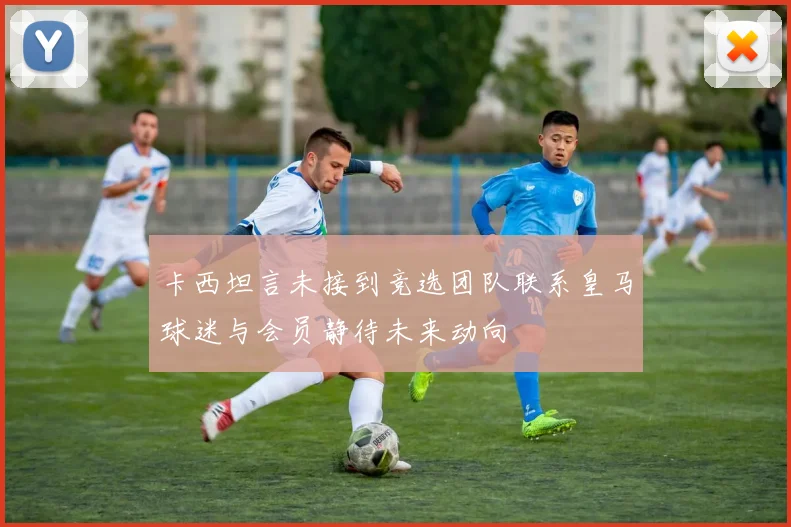 卡西坦言未接到竞选团队联系皇马球迷与会员静待未来动向