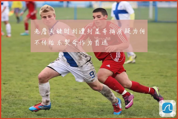 老詹关键时刻遭封盖夸梅质疑为何不传给东契奇作为首选