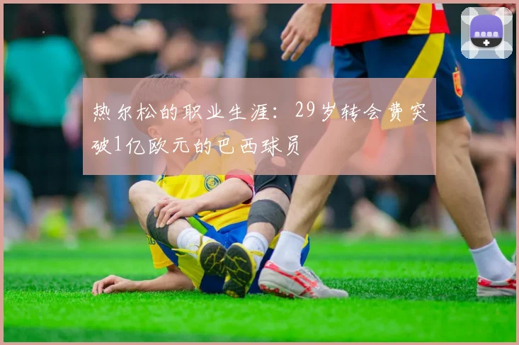 热尔松的职业生涯：29岁转会费突破1亿欧元的巴西球员