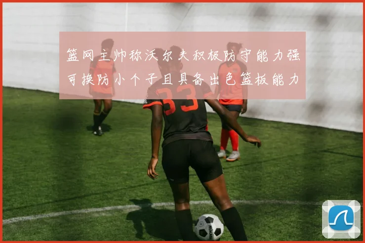 篮网主帅称沃尔夫积极防守能力强可换防小个子且具备出色篮板能力