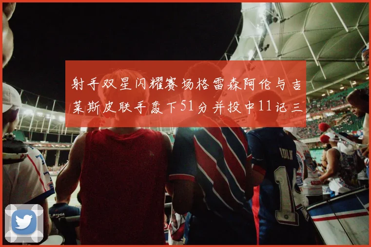 射手双星闪耀赛场格雷森阿伦与吉莱斯皮联手轰下51分并投中11记三分球